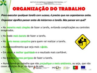 INSTITUTO DO EMPREGO E FORMAÇÃO PROFISSIONAL, I. P. 
Delegação Regional Norte
Centro de Emprego e Formação Profissional do Alto de Trás-os-Montes

ORGANIZAÇÃO DO TRABALHO
Para executar qualquer tarefa com sucesso, é preciso que nos organizemos antes.
Organizar significa pensar antes de iniciarmos a tarefa. Mas pensar em quê?
• Na maneira mais simples de fazer a tarefa, evitando complicações ou controles
exagerados.

• No modo mais barato de fazer a tarefa.
• No meio menos cansativo para quem vai realizar a tarefa.
• Num procedimento que seja mais rápido.
• Em obter a melhor qualidade e o resultado mais confiável.
• Na maneira menos perigosa de fazer a tarefa.
• Numa forma de trabalho que não prejudique o meio ambiente, ou seja, que não
cause poluição do ar, da água e do solo.
Formador: Mónica Gonçalves

120

 