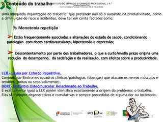 INSTITUTO DO EMPREGO E FORMAÇÃO PROFISSIONAL, I. P. 
2. Conteúdo do trabalho
Delegação Regional Norte
Centro de Emprego e Formação Profissional do Alto de Trás-os-Montes

Uma adequada organização do trabalho, que pretende não só o aumento da produtividade, como
a diminuição do risco e acidentes, deve ter em conta factores como:

 Monotonia repetição

➢ Estão frequentemente associadas a alterações do estado de saúde, condicionando
patologias com riscos cardiovasculares, hipertensão e depressão;

➢ Descontentamento por parte dos trabalhadores, o que a curto/médio prazo origina uma
redução do desempenho, da satisfação e da realização, com efeitos sobre a produtividade.

LER - Lesão por Esforço Repetitivo.
Conjunto de Síndromes (quadros clínicos/patologias /doenças) que atacam os nervos músculos e
tendões (juntos ou separadamente).
DORT- Distúrbio Osteomuscular Relacionado ao Trabalho.
É exactamente igual a LER porém identifica exactamente a origem do problema: o trabalho.
Elas são sempre degenerativas e cumulativas e sempre precedidas de alguma dor ou incómodo.

Formador: Mónica Gonçalves

122

 