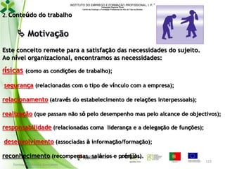 INSTITUTO DO EMPREGO E FORMAÇÃO PROFISSIONAL, I. P. 
Delegação Regional Norte
Centro de Emprego e Formação Profissional do Alto de Trás-os-Montes

2. Conteúdo do trabalho

 Motivação
Este conceito remete para a satisfação das necessidades do sujeito.
Ao nível organizacional, encontramos as necessidades:
físicas (como as condições de trabalho);

segurança (relacionadas com o tipo de vínculo com a empresa);
relacionamento (através do estabelecimento de relações interpessoais);
realização (que passam não só pelo desempenho mas pelo alcance de objectivos);
responsabilidade (relacionadas coma liderança e a delegação de funções);
desenvolvimento (associadas à informação/formação);

reconhecimento (recompensas, salários e prémios).
Formador: Mónica Gonçalves

123

 