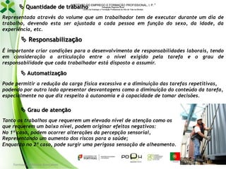 INSTITUTO DO
 Quantidade de trabalho EMPREGO E FORMAÇÃO PROFISSIONAL, I. P.



Delegação Regional Norte
Centro de Emprego e Formação Profissional do Alto de Trás-os-Montes

Representada através do volume que um trabalhador tem de executar durante um dia de
trabalho, devendo esta ser ajustada a cada pessoa em função do sexo, da idade, da
experiência, etc.

 Responsabilização
É importante criar condições para o desenvolvimento de responsabilidades laborais, tendo
em consideração a articulação entre o nível exigido pela tarefa e o grau de
responsabilidade que cada trabalhador está disposto a assumir.

 Automatização
Pode permitir a redução da carga física excessiva e a diminuição das tarefas repetitivas,
podendo por outro lado apresentar desvantagens como a diminuição do conteúdo da tarefa,
especialmente no que diz respeito à autonomia e à capacidade de tomar decisões.

 Grau de atenção
Tanto os trabalhos que requerem um elevado nível de atenção como os
que requerem um baixo nível, podem originar efeitos negativos:
No 1º caso, podem ocorrer alterações da percepção sensorial,
Representando um aumento dos riscos para a saúde;
Enquanto no 2º caso, pode surgir uma perigosa sensação de alheamento.

Formador: Mónica Gonçalves

125

 