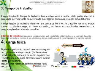 INSTITUTO DO EMPREGO E FORMAÇÃO PROFISSIONAL, I. P. 
Delegação Regional Norte
Centro de Emprego e Formação Profissional do Alto de Trás-os-Montes

3. Tempo de trabalho
A organização do tempo de trabalho tem efeitos sobre a saúde, visto poder afectar a
qualidade de vida tanto na actividade profissional como nas relações extra laborais.
A organização do trabalho deve ter em conta os horários, o trabalho nocturno e por
turnos, o pluriemprego, o ritmo excessivo, as horas extraordinárias excessivas, a
programação dos ciclos de trabalho.
O tempo de trabalho

corresponde ao período durante o qual o trabalhador está a trabalhar ou se encontra à disposição
da entidade patronal e no exercício da sua actividade ou das suas funções, de acordo com a legislação e/ou a prática nacional.

4. Carga física
Tipo de organização laboral que visa assegurar
a continuidade da produção (de bens e/ou
serviços) pela presença de várias equipas que
trabalham em tempos diferentes num mesmo
posto de trabalho.
Inclui turnos rotativos como os turnos fixos
nocturnos.
Formador: Mónica Gonçalves

127

 