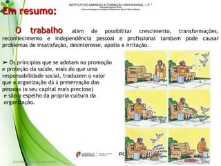Em resumo:

INSTITUTO DO EMPREGO E FORMAÇÃO PROFISSIONAL, I. P. 
Delegação Regional Norte
Centro de Emprego e Formação Profissional do Alto de Trás-os-Montes

➢ O
trabalho, além de possibilitar crescimento, transformações,
reconhecimento e independência pessoal e profissional também pode causar
problemas de insatisfação, desinteresse, apatia e irritação.
➢ Os princípios que se adotam na promoção
e proteção da saúde, mais do que uma
responsabilidade social, traduzem o valor
que a organização dá à preservação das
pessoas (o seu capital mais precioso)
e são o espelho da própria cultura da
organização.

Formador: Mónica Gonçalves

134

 