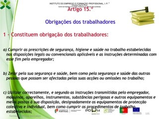 INSTITUTO DO EMPREGO E FORMAÇÃO PROFISSIONAL, I. P. 
Delegação Regional Norte
Centro de Emprego e Formação Profissional do Alto de Trás-os-Montes

Artigo 15.º

Obrigações dos trabalhadores
1 - Constituem obrigação dos trabalhadores:
a) Cumprir as prescrições de segurança, higiene e saúde no trabalho estabelecidas
nas disposições legais ou convencionais aplicáveis e as instruções determinadas com
esse fim pelo empregador;
b) Zelar pela sua segurança e saúde, bem como pela segurança e saúde das outras
pessoas que possam ser afectadas pelas suas acções ou omissões no trabalho;
c) Utilizar correctamente, e segundo as instruções transmitidas pelo empregador,
máquinas, aparelhos, instrumentos, substâncias perigosas e outros equipamentos e
meios postos à sua disposição, designadamente os equipamentos de protecção
colectiva e individual, bem como cumprir os procedimentos de trabalho
estabelecidos;
135
Formador: Mónica Gonçalves

 
