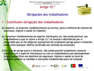 INSTITUTO DO EMPREGO E FORMAÇÃO PROFISSIONAL, I. P. 
Delegação Regional Norte
Centro de Emprego e Formação Profissional do Alto de Trás-os-Montes

Artigo 15.º
Obrigações dos trabalhadores
1 - Constituem obrigação dos trabalhadores:
d) Cooperar, na empresa, estabelecimento ou serviço, para a melhoria do sistema de
segurança, higiene e saúde no trabalho;
e) Comunicar imediatamente ao superior hierárquico ou, não sendo possível, aos
trabalhadores a que se refere o artigo 13.º as avarias e deficiências por si
detectadas que se lhe afigurem susceptíveis de originarem perigo grave e iminente,
assim como qualquer defeito verificado nos sistemas de protecção;
f) Em caso de perigo grave e iminente, não sendo possível estabelecer contacto
imediato com o superior hierárquico ou com os trabalhadores que desempenham
funções específicas nos domínios da segurança, higiene e saúde no local de
trabalho, adoptar as medidas e instruções estabelecidas para tal situação.

Formador: Mónica Gonçalves

136

 