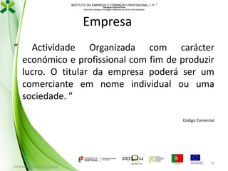 INSTITUTO DO EMPREGO E FORMAÇÃO PROFISSIONAL, I. P. 
Delegação Regional Norte
Centro de Emprego e Formação Profissional do Alto de Trás-os-Montes

Empresa
“

Actividade Organizada com carácter
económico e profissional com fim de produzir
lucro. O titular da empresa poderá ser um
comerciante em nome individual ou uma
sociedade. ”
Código Comercial

Formador: Mónica Gonçalves

14

 