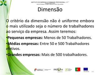 INSTITUTO DO EMPREGO E FORMAÇÃO PROFISSIONAL, I. P. 
Delegação Regional Norte
Centro de Emprego e Formação Profissional do Alto de Trás-os-Montes

Dimensão
O critério da dimensão não é uniforme embora
o mais utilizado seja o número de trabalhadores
ao serviço da empresa. Assim teremos:
•Pequenas empresas: Menos de 50 Trabalhadores.
•Médias empresas: Entre 50 e 500 Trabalhadores
efetivos.
•Grandes empresas: Mais de 500 trabalhadores.

Formador: Mónica Gonçalves

141

 