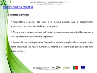 INSTITUTO DO EMPREGO E FORMAÇÃO PROFISSIONAL, I. P. 
Delegação Regional Norte
Centro de Emprego e Formação Profissional do Alto de Trás-os-Montes

MORFOLOGIA DA EMPRESA
A empresa individual
 Proprietário e gestor são uma e a mesma pessoa, que é pessoalmente
responsável por todas as atividades da empresa.

 Nem sempre estas empresas individuais assumem uma forma jurídica regular e
raras as vezes têm contabilidade organizada.
 Apesar da sua muito pequena dimensão e aparente fragilidade, as empresas em
nome individual são muito numerosas, mesmo nas economias consideradas mais
desenvolvidas.

Formador: Mónica Gonçalves

143

 