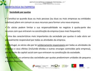 INSTITUTO DO EMPREGO E FORMAÇÃO PROFISSIONAL, I. P. 
Delegação Regional Norte
Centro de Emprego e Formação Profissional do Alto de Trás-os-Montes

MORFOLOGIA DA EMPRESA
Sociedade por quotas
 Constitui-se quando duas ou mais pessoas (ou duas ou mais empresas ou entidades
coletivas) põem em comum os seus recursos para formar uma nova empresa.

 Os sócios podem limitar a sua responsabilidade no negócio à quota-parte dos
recursos com que entraram na constituição da empresa (caso mais frequente).
 Uma das características mais importantes da sociedade por quotas é cada sócio ser

pessoalmente responsável por todas as atividades da empresa.
Em Portugal, os sócios são por lei solidariamente responsáveis por todas as atividades da
empresa e seus efeitos (incluindo dívidas e outros encargos contraídos pela empresa),
até ao limite do capital social com que entraram na constituição da sociedade.
Na vida real, no universo das sociedades por quotas predominam unidades de pequena
e média dimensão
Formador: Mónica Gonçalves

144

 