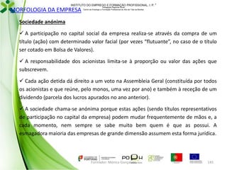 INSTITUTO DO EMPREGO E FORMAÇÃO PROFISSIONAL, I. P. 

MORFOLOGIA DA EMPRESA

Delegação Regional Norte
Centro de Emprego e Formação Profissional do Alto de Trás-os-Montes

Sociedade anónima
 A participação no capital social da empresa realiza-se através da compra de um
título (ação) com determinado valor facial (por vezes “flutuante”, no caso de o título
ser cotado em Bolsa de Valores).
 A responsabilidade dos acionistas limita-se à proporção ou valor das ações que
subscrevem.

 Cada ação detida dá direito a um voto na Assembleia Geral (constituída por todos
os acionistas e que reúne, pelo monos, uma vez por ano) e também à receção de um
dividendo (parcela dos lucros apurados no ano anterior).
 A sociedade chama-se anónima porque estas ações (sendo títulos representativos
de participação no capital da empresa) podem mudar frequentemente de mãos e, a
cada momento, nem sempre se sabe muito bem quem é que as possui. A
esmagadora maioria das empresas de grande dimensão assumem esta forma jurídica.

Formador: Mónica Gonçalves

145

 