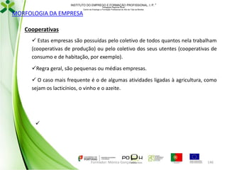 INSTITUTO DO EMPREGO E FORMAÇÃO PROFISSIONAL, I. P. 

MORFOLOGIA DA EMPRESA

Delegação Regional Norte
Centro de Emprego e Formação Profissional do Alto de Trás-os-Montes

Cooperativas
 Estas empresas são possuídas pelo coletivo de todos quantos nela trabalham
(cooperativas de produção) ou pelo coletivo dos seus utentes (cooperativas de
consumo e de habitação, por exemplo).
Regra geral, são pequenas ou médias empresas.
 O caso mais frequente é o de algumas atividades ligadas à agricultura, como
sejam os lacticínios, o vinho e o azeite.



Formador: Mónica Gonçalves

146

 