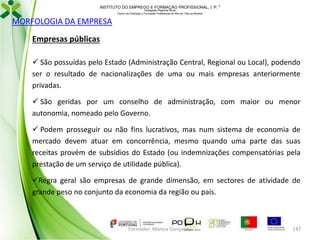 INSTITUTO DO EMPREGO E FORMAÇÃO PROFISSIONAL, I. P. 
Delegação Regional Norte
Centro de Emprego e Formação Profissional do Alto de Trás-os-Montes

MORFOLOGIA DA EMPRESA
Empresas públicas
 São possuídas pelo Estado (Administração Central, Regional ou Local), podendo
ser o resultado de nacionalizações de uma ou mais empresas anteriormente
privadas.
 São geridas por um conselho de administração, com maior ou menor
autonomia, nomeado pelo Governo.
 Podem prosseguir ou não fins lucrativos, mas num sistema de economia de
mercado devem atuar em concorrência, mesmo quando uma parte das suas
receitas provém de subsídios do Estado (ou indemnizações compensatórias pela
prestação de um serviço de utilidade pública).
Regra geral são empresas de grande dimensão, em sectores de atividade de
grande peso no conjunto da economia da região ou país.

Formador: Mónica Gonçalves

147

 