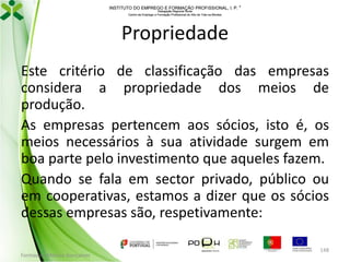 INSTITUTO DO EMPREGO E FORMAÇÃO PROFISSIONAL, I. P. 
Delegação Regional Norte
Centro de Emprego e Formação Profissional do Alto de Trás-os-Montes

Propriedade
Este critério de classificação das empresas
considera a propriedade dos meios de
produção.
As empresas pertencem aos sócios, isto é, os
meios necessários à sua atividade surgem em
boa parte pelo investimento que aqueles fazem.
Quando se fala em sector privado, público ou
em cooperativas, estamos a dizer que os sócios
dessas empresas são, respetivamente:
Formador: Mónica Gonçalves

148

 