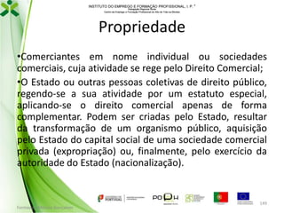 INSTITUTO DO EMPREGO E FORMAÇÃO PROFISSIONAL, I. P. 
Delegação Regional Norte
Centro de Emprego e Formação Profissional do Alto de Trás-os-Montes

Propriedade
•Comerciantes em nome individual ou sociedades
comerciais, cuja atividade se rege pelo Direito Comercial;
•O Estado ou outras pessoas coletivas de direito público,
regendo-se a sua atividade por um estatuto especial,
aplicando-se o direito comercial apenas de forma
complementar. Podem ser criadas pelo Estado, resultar
da transformação de um organismo público, aquisição
pelo Estado do capital social de uma sociedade comercial
privada (expropriação) ou, finalmente, pelo exercício da
autoridade do Estado (nacionalização).

Formador: Mónica Gonçalves

149

 