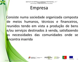INSTITUTO DO EMPREGO E FORMAÇÃO PROFISSIONAL, I. P. 
Delegação Regional Norte
Centro de Emprego e Formação Profissional do Alto de Trás-os-Montes

Empresa
Consiste numa sociedade organizada composta
de meios humanos, técnicos e financeiros,
reunidos tendo em vista a produção de bens
e/ou serviços destinados à venda, satisfazendo
as necessidades das comunidades onde se
encontra inserida

Formador: Mónica Gonçalves

15

 