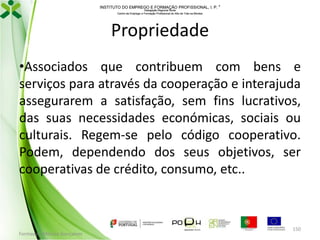 INSTITUTO DO EMPREGO E FORMAÇÃO PROFISSIONAL, I. P. 
Delegação Regional Norte
Centro de Emprego e Formação Profissional do Alto de Trás-os-Montes

Propriedade
•Associados que contribuem com bens e
serviços para através da cooperação e interajuda
assegurarem a satisfação, sem fins lucrativos,
das suas necessidades económicas, sociais ou
culturais. Regem-se pelo código cooperativo.
Podem, dependendo dos seus objetivos, ser
cooperativas de crédito, consumo, etc..

Formador: Mónica Gonçalves

150

 