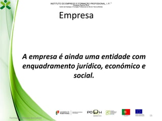 INSTITUTO DO EMPREGO E FORMAÇÃO PROFISSIONAL, I. P. 
Delegação Regional Norte
Centro de Emprego e Formação Profissional do Alto de Trás-os-Montes

Empresa

A empresa é ainda uma entidade com
enquadramento jurídico, económico e
social.

Formador: Mónica Gonçalves

16

 
