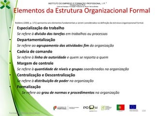 INSTITUTO DO EMPREGO E FORMAÇÃO PROFISSIONAL, I. P. 
Delegação Regional Norte
Centro de Emprego e Formação Profissional do Alto de Trás-os-Montes

Elementos da Estrutura Organizacional Formal
Robbins (2000, p. 171) apresenta seis elementos fundamentais a serem considerados na definição da estrutura organizacional Formal.

•

Especialização do trabalho
Se refere à divisão das tarefas em trabalhos ou processos

•

Departamentalização
Se refere ao agrupamento das atividades fim da organização

•

Cadeia de comando
Se refere à linha de autoridade e quem se reporta a quem

•

Margem de controle
Se refere à quantidade de níveis e grupos coordenados na organização

•

Centralização e Descentralização
Se refere à distribuição de poder na organização

•

Formalização
Se refere ao grau de normas e procedimentos na organização

Formador: Mónica Gonçalves

168

 