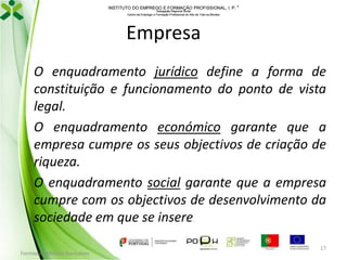 INSTITUTO DO EMPREGO E FORMAÇÃO PROFISSIONAL, I. P. 
Delegação Regional Norte
Centro de Emprego e Formação Profissional do Alto de Trás-os-Montes

Empresa
O enquadramento jurídico define a forma de
constituição e funcionamento do ponto de vista
legal.
O enquadramento económico garante que a
empresa cumpre os seus objectivos de criação de
riqueza.
O enquadramento social garante que a empresa
cumpre com os objectivos de desenvolvimento da
sociedade em que se insere
.

Formador: Mónica Gonçalves

17

 