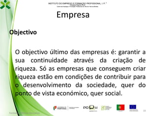 INSTITUTO DO EMPREGO E FORMAÇÃO PROFISSIONAL, I. P. 
Delegação Regional Norte
Centro de Emprego e Formação Profissional do Alto de Trás-os-Montes

Empresa
Objectivo
O objectivo último das empresas é: garantir a
sua continuidade através da criação de
riqueza. Só as empresas que conseguem criar
riqueza estão em condições de contribuir para
o desenvolvimento da sociedade, quer do
ponto de vista económico, quer social.
Formador: Mónica Gonçalves

18

 