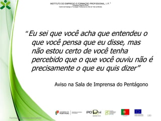 INSTITUTO DO EMPREGO E FORMAÇÃO PROFISSIONAL, I. P. 
Delegação Regional Norte
Centro de Emprego e Formação Profissional do Alto de Trás-os-Montes

“Eu sei que você acha que entendeu o

que você pensa que eu disse, mas
não estou certo de você tenha
percebido que o que você ouviu não é
precisamente o que eu quis dizer”
Aviso na Sala de Imprensa do Pentágono

Formador: Mónica Gonçalves

180

 