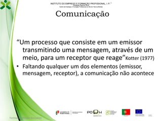 INSTITUTO DO EMPREGO E FORMAÇÃO PROFISSIONAL, I. P. 
Delegação Regional Norte
Centro de Emprego e Formação Profissional do Alto de Trás-os-Montes

Comunicação

“Um processo que consiste em um emissor
transmitindo uma mensagem, através de um
meio, para um receptor que reage”Kotter (1977)
• Faltando qualquer um dos elementos (emissor,
mensagem, receptor), a comunicação não acontece

Formador: Mónica Gonçalves

181

 
