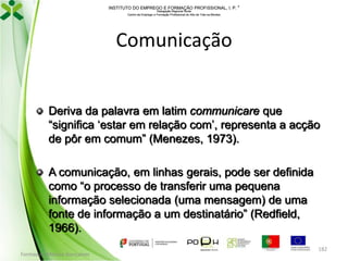 INSTITUTO DO EMPREGO E FORMAÇÃO PROFISSIONAL, I. P. 
Delegação Regional Norte
Centro de Emprego e Formação Profissional do Alto de Trás-os-Montes

Comunicação

Deriva da palavra em latim communicare que
“significa ‘estar em relação com’, representa a acção
de pôr em comum” (Menezes, 1973).
A comunicação, em linhas gerais, pode ser definida
como “o processo de transferir uma pequena
informação selecionada (uma mensagem) de uma
fonte de informação a um destinatário” (Redfield,
1966).
Formador: Mónica Gonçalves

182

 