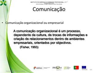 INSTITUTO DO EMPREGO E FORMAÇÃO PROFISSIONAL, I. P. 
Delegação Regional Norte
Centro de Emprego e Formação Profissional do Alto de Trás-os-Montes

Comunicação
• Comunicação organizacional ou empresarial
A comunicação organizacional é um processo,
dependente da cultura, de trocas de informações e
criação de relacionamentos dentro de ambientes
empresariais, orientados por objectivos.
(Fisher, 1993)

Formador: Mónica Gonçalves

185

 