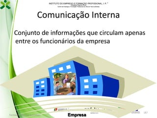 INSTITUTO DO EMPREGO E FORMAÇÃO PROFISSIONAL, I. P. 
Delegação Regional Norte
Centro de Emprego e Formação Profissional do Alto de Trás-os-Montes

Comunicação Interna
Conjunto de informações que circulam apenas
entre os funcionários da empresa

Formador: Mónica Gonçalves

Empresa

187

 