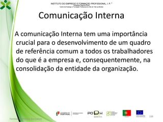 INSTITUTO DO EMPREGO E FORMAÇÃO PROFISSIONAL, I. P. 
Delegação Regional Norte
Centro de Emprego e Formação Profissional do Alto de Trás-os-Montes

Comunicação Interna
A comunicação Interna tem uma importância
crucial para o desenvolvimento de um quadro
de referência comum a todos os trabalhadores
do que é a empresa e, consequentemente, na
consolidação da entidade da organização.

Formador: Mónica Gonçalves

188

 