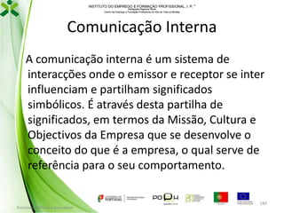 INSTITUTO DO EMPREGO E FORMAÇÃO PROFISSIONAL, I. P. 
Delegação Regional Norte
Centro de Emprego e Formação Profissional do Alto de Trás-os-Montes

Comunicação Interna
A comunicação interna é um sistema de
interacções onde o emissor e receptor se inter
influenciam e partilham significados
simbólicos. É através desta partilha de
significados, em termos da Missão, Cultura e
Objectivos da Empresa que se desenvolve o
conceito do que é a empresa, o qual serve de
referência para o seu comportamento.

Formador: Mónica Gonçalves

189

 