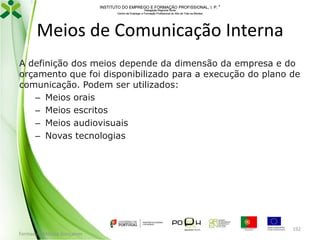 INSTITUTO DO EMPREGO E FORMAÇÃO PROFISSIONAL, I. P. 
Delegação Regional Norte
Centro de Emprego e Formação Profissional do Alto de Trás-os-Montes

Meios de Comunicação Interna
A definição dos meios depende da dimensão da empresa e do
orçamento que foi disponibilizado para a execução do plano de
comunicação. Podem ser utilizados:
– Meios orais
– Meios escritos
– Meios audiovisuais
– Novas tecnologias

Formador: Mónica Gonçalves

192

 
