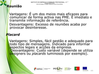 INSTITUTO DO EMPREGO E FORMAÇÃO PROFISSIONAL, I. P. 

Reunião

Delegação Regional Norte
Centro de Emprego e Formação Profissional do Alto de Trás-os-Montes

Vantagens: É um dos meios mais eficazes para
comunicar de forma activa nas PME. É imediato e
transmite informação de referência.
Desvantagens: Excesso de reuniões acaba por
provocar desinteresse.
Placard

Vantagens: Simples, fácil gestão e adequado para
todo tipo de mensagens. Indicado para informar
aspectos legais e acções da empresa.
Desvantagens: Custo variável (depende se utiliza
designers ou placards luminosos por exemplo).

Formador: Mónica Gonçalves

193

 
