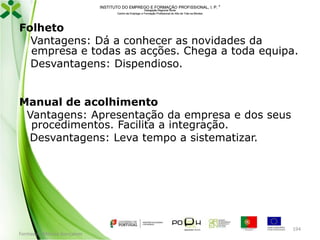 INSTITUTO DO EMPREGO E FORMAÇÃO PROFISSIONAL, I. P. 
Delegação Regional Norte
Centro de Emprego e Formação Profissional do Alto de Trás-os-Montes

Folheto
Vantagens: Dá a conhecer as novidades da
empresa e todas as acções. Chega a toda equipa.
Desvantagens: Dispendioso.

Manual de acolhimento
Vantagens: Apresentação da empresa e dos seus
procedimentos. Facilita a integração.
Desvantagens: Leva tempo a sistematizar.

Formador: Mónica Gonçalves

194

 