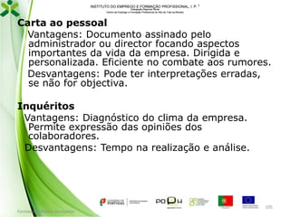 INSTITUTO DO EMPREGO E FORMAÇÃO PROFISSIONAL, I. P. 
Delegação Regional Norte
Centro de Emprego e Formação Profissional do Alto de Trás-os-Montes

Carta ao pessoal
Vantagens: Documento assinado pelo
administrador ou director focando aspectos
importantes da vida da empresa. Dirigida e
personalizada. Eficiente no combate aos rumores.
Desvantagens: Pode ter interpretações erradas,
se não for objectiva.
Inquéritos
Vantagens: Diagnóstico do clima da empresa.
Permite expressão das opiniões dos
colaboradores.
Desvantagens: Tempo na realização e análise.

Formador: Mónica Gonçalves

195

 
