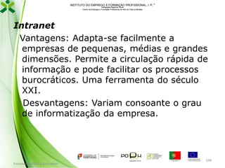 INSTITUTO DO EMPREGO E FORMAÇÃO PROFISSIONAL, I. P. 
Delegação Regional Norte
Centro de Emprego e Formação Profissional do Alto de Trás-os-Montes

Intranet
Vantagens: Adapta-se facilmente a
empresas de pequenas, médias e grandes
dimensões. Permite a circulação rápida de
informação e pode facilitar os processos
burocráticos. Uma ferramenta do século
XXI.
Desvantagens: Variam consoante o grau
de informatização da empresa.

Formador: Mónica Gonçalves

198

 