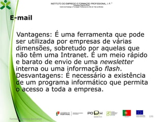 INSTITUTO DO EMPREGO E FORMAÇÃO PROFISSIONAL, I. P. 
Delegação Regional Norte
Centro de Emprego e Formação Profissional do Alto de Trás-os-Montes

E-mail
Vantagens: É uma ferramenta que pode
ser utilizada por empresas de várias
dimensões, sobretudo por aquelas que
não têm uma Intranet. É um meio rápido
e barato de envio de uma newsletter
interna ou uma informação flash.
Desvantagens: É necessário a existência
de um programa informático que permita
o acesso a toda a empresa.

Formador: Mónica Gonçalves

199

 