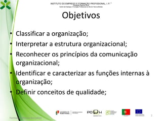 INSTITUTO DO EMPREGO E FORMAÇÃO PROFISSIONAL, I. P. 
Delegação Regional Norte
Centro de Emprego e Formação Profissional do Alto de Trás-os-Montes

Objetivos
• Classificar a organização;
• Interpretar a estrutura organizacional;
• Reconhecer os princípios da comunicação
organizacional;
• Identificar e caracterizar as funções internas à
organização;
• Definir conceitos de qualidade;

Formador: Mónica Gonçalves

2

 