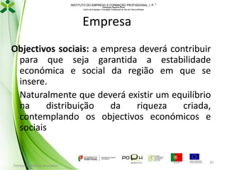 INSTITUTO DO EMPREGO E FORMAÇÃO PROFISSIONAL, I. P. 
Delegação Regional Norte
Centro de Emprego e Formação Profissional do Alto de Trás-os-Montes

Empresa
Objectivos sociais: a empresa deverá contribuir
para que seja garantida a estabilidade
económica e social da região em que se
insere.
Naturalmente que deverá existir um equilíbrio
na
distribuição
da
riqueza
criada,
contemplando os objectivos económicos e
sociais

Formador: Mónica Gonçalves

20

 