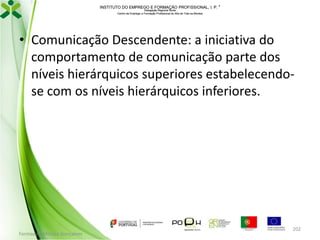 INSTITUTO DO EMPREGO E FORMAÇÃO PROFISSIONAL, I. P. 
Delegação Regional Norte
Centro de Emprego e Formação Profissional do Alto de Trás-os-Montes

• Comunicação Descendente: a iniciativa do
comportamento de comunicação parte dos
níveis hierárquicos superiores estabelecendose com os níveis hierárquicos inferiores.

Formador: Mónica Gonçalves

202

 
