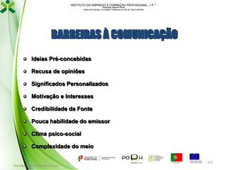 INSTITUTO DO EMPREGO E FORMAÇÃO PROFISSIONAL, I. P. 
Delegação Regional Norte
Centro de Emprego e Formação Profissional do Alto de Trás-os-Montes

BARREIRAS À COMUNICAÇÃO
Ideias Pré-concebidas
Recusa de opiniões
Significados Personalizados
Motivação e Interesses
Credibilidade da Fonte
Pouca habilidade do emissor
Clima psico-social
Complexidade do meio

Formador: Mónica Gonçalves

211

 
