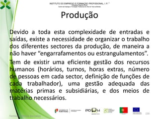INSTITUTO DO EMPREGO E FORMAÇÃO PROFISSIONAL, I. P. 
Delegação Regional Norte
Centro de Emprego e Formação Profissional do Alto de Trás-os-Montes

Produção
Devido a toda esta complexidade de entradas e
saídas, existe a necessidade de organizar o trabalho
dos diferentes sectores da produção, de maneira a
não haver “engarrafamentos ou estrangulamentos”.
Tem de existir uma eficiente gestão dos recursos
humanos (horários, turnos, horas extras, número
de pessoas em cada sector, definição de funções de
cada trabalhador), uma gestão adequada das
matérias primas e subsidiárias, e dos meios de
trabalho necessários.
Formador: Mónica Gonçalves

220

 