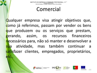 INSTITUTO DO EMPREGO E FORMAÇÃO PROFISSIONAL, I. P. 
Delegação Regional Norte
Centro de Emprego e Formação Profissional do Alto de Trás-os-Montes

Comercial
Qualquer empresa visa atingir objetivos que,
como já referimos, passam por vender os bens
que produzem ou os serviços que prestam,
gerando, assim, os recursos financeiros
necessários para, não só manter e desenvolver a
sua atividade, mas também continuar a
satisfazer clientes, empregados, proprietários,
etc..

Formador: Mónica Gonçalves

222

 