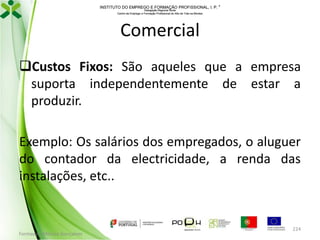 INSTITUTO DO EMPREGO E FORMAÇÃO PROFISSIONAL, I. P. 
Delegação Regional Norte
Centro de Emprego e Formação Profissional do Alto de Trás-os-Montes

Comercial
Custos Fixos: São aqueles que a empresa
suporta independentemente de estar a
produzir.
Exemplo: Os salários dos empregados, o aluguer
do contador da electricidade, a renda das
instalações, etc..

Formador: Mónica Gonçalves

224

 