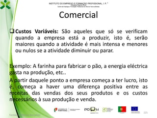 INSTITUTO DO EMPREGO E FORMAÇÃO PROFISSIONAL, I. P. 
Delegação Regional Norte
Centro de Emprego e Formação Profissional do Alto de Trás-os-Montes

Comercial
 Custos Variáveis: São aqueles que só se verificam
quando a empresa está a produzir, isto é, serão
maiores quando a atividade é mais intensa e menores
ou nulos se a atividade diminuir ou parar.
Exemplo: A farinha para fabricar o pão, a energia eléctrica
gasta na produção, etc..
A partir daquele ponto a empresa começa a ter lucro, isto
é, começa a haver uma diferença positiva entre as
receitas das vendas dos seus produtos e os custos
necessários à sua produção e venda.
Formador: Mónica Gonçalves

225

 