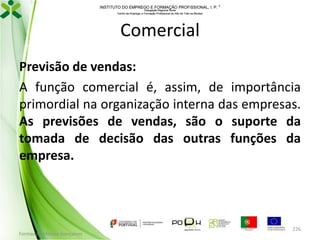INSTITUTO DO EMPREGO E FORMAÇÃO PROFISSIONAL, I. P. 
Delegação Regional Norte
Centro de Emprego e Formação Profissional do Alto de Trás-os-Montes

Comercial
Previsão de vendas:
A função comercial é, assim, de importância
primordial na organização interna das empresas.
As previsões de vendas, são o suporte da
tomada de decisão das outras funções da
empresa.

Formador: Mónica Gonçalves

226

 