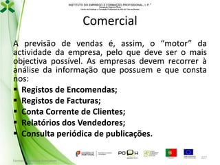 INSTITUTO DO EMPREGO E FORMAÇÃO PROFISSIONAL, I. P. 
Delegação Regional Norte
Centro de Emprego e Formação Profissional do Alto de Trás-os-Montes

Comercial
A previsão de vendas é, assim, o “motor” da
actividade da empresa, pelo que deve ser o mais
objectiva possível. As empresas devem recorrer à
análise da informação que possuem e que consta
nos:
 Registos de Encomendas;
 Registos de Facturas;
 Conta Corrente de Clientes;
 Relatórios dos Vendedores;
 Consulta periódica de publicações.
Formador: Mónica Gonçalves

227

 
