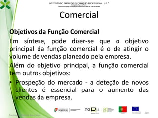 INSTITUTO DO EMPREGO E FORMAÇÃO PROFISSIONAL, I. P. 
Delegação Regional Norte
Centro de Emprego e Formação Profissional do Alto de Trás-os-Montes

Comercial
Objetivos da Função Comercial
Em síntese, pode dizer-se que o objetivo
principal da função comercial é o de atingir o
volume de vendas planeado pela empresa.
Além do objetivo principal, a função comercial
tem outros objetivos:
• Prospeção do mercado - a deteção de novos
clientes é essencial para o aumento das
vendas da empresa.
Formador: Mónica Gonçalves

228

 