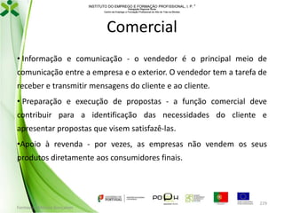 INSTITUTO DO EMPREGO E FORMAÇÃO PROFISSIONAL, I. P. 
Delegação Regional Norte
Centro de Emprego e Formação Profissional do Alto de Trás-os-Montes

Comercial
• Informação e comunicação - o vendedor é o principal meio de
comunicação entre a empresa e o exterior. O vendedor tem a tarefa de
receber e transmitir mensagens do cliente e ao cliente.
• Preparação e execução de propostas - a função comercial deve
contribuir para a identificação das necessidades do cliente e
apresentar propostas que visem satisfazê-las.

•Apoio à revenda - por vezes, as empresas não vendem os seus
produtos diretamente aos consumidores finais.

Formador: Mónica Gonçalves

229

 