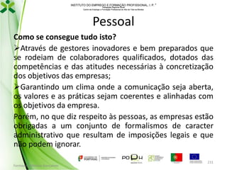 INSTITUTO DO EMPREGO E FORMAÇÃO PROFISSIONAL, I. P. 
Delegação Regional Norte
Centro de Emprego e Formação Profissional do Alto de Trás-os-Montes

Pessoal
Como se consegue tudo isto?
Através de gestores inovadores e bem preparados que
se rodeiam de colaboradores qualificados, dotados das
competências e das atitudes necessárias à concretização
dos objetivos das empresas;
Garantindo um clima onde a comunicação seja aberta,
os valores e as práticas sejam coerentes e alinhadas com
os objetivos da empresa.
Porém, no que diz respeito às pessoas, as empresas estão
obrigadas a um conjunto de formalismos de caracter
administrativo que resultam de imposições legais e que
não podem ignorar.
Formador: Mónica Gonçalves

231

 
