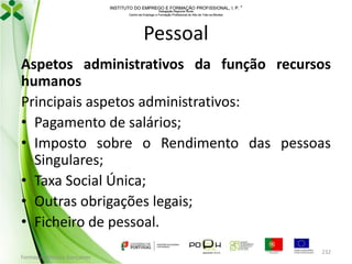 INSTITUTO DO EMPREGO E FORMAÇÃO PROFISSIONAL, I. P. 
Delegação Regional Norte
Centro de Emprego e Formação Profissional do Alto de Trás-os-Montes

Pessoal
Aspetos administrativos da função recursos
humanos
Principais aspetos administrativos:
• Pagamento de salários;
• Imposto sobre o Rendimento das pessoas
Singulares;
• Taxa Social Única;
• Outras obrigações legais;
• Ficheiro de pessoal.
Formador: Mónica Gonçalves

232

 